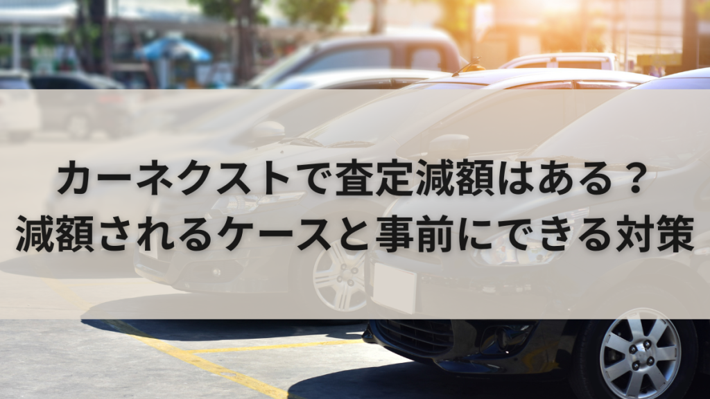 カーネクストで査定減額はある？減額されるケースと事前にできる対策