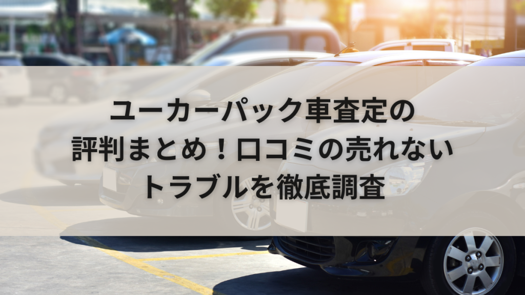 ユーカーパック車査定の評判まとめ！口コミの売れないトラブルを徹底調査