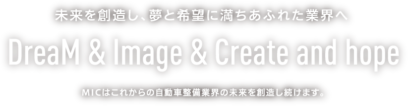 未来を創造し、夢と希望に満ちあふれた業界へ DreaM & Image & Create and hope MICはこれからの自動車整備業界の未来を創造し続けます。