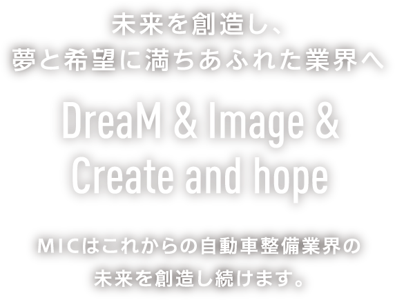 未来を創造し、夢と希望に満ちあふれた業界へ DreaM & Image & Create and hope MICはこれからの自動車整備業界の未来を創造し続けます。